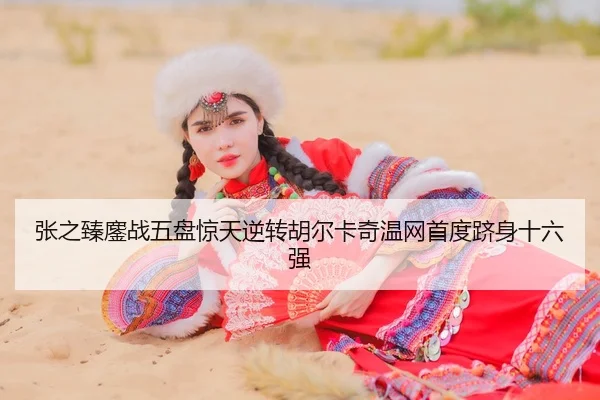 张之臻鏖战五盘惊天逆转胡尔卡奇温网首度跻身十六强